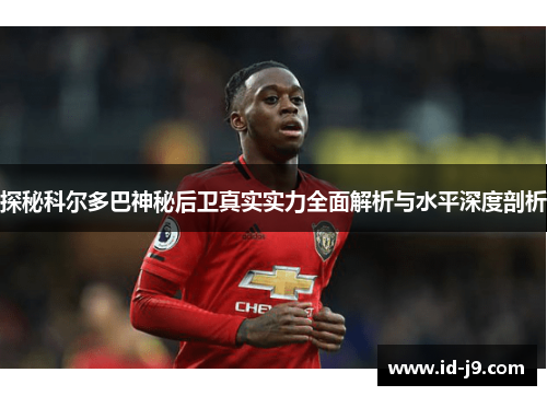 探秘科尔多巴神秘后卫真实实力全面解析与水平深度剖析