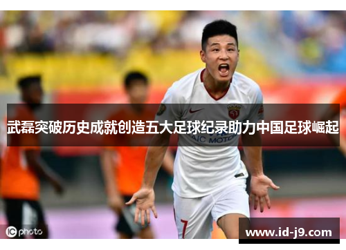 武磊突破历史成就创造五大足球纪录助力中国足球崛起