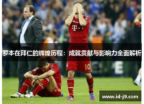 罗本在拜仁的辉煌历程：成就贡献与影响力全面解析