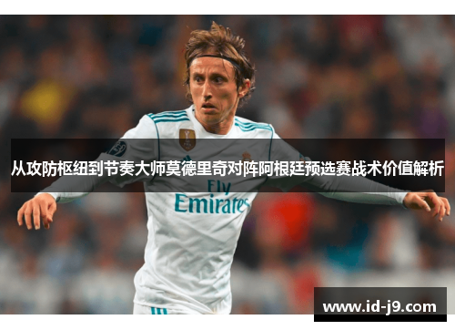 从攻防枢纽到节奏大师莫德里奇对阵阿根廷预选赛战术价值解析