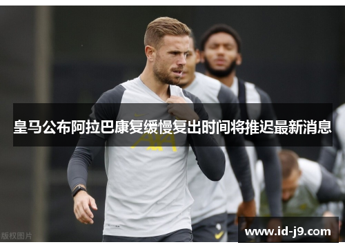 皇马公布阿拉巴康复缓慢复出时间将推迟最新消息