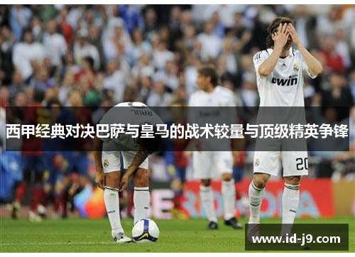 西甲经典对决巴萨与皇马的战术较量与顶级精英争锋