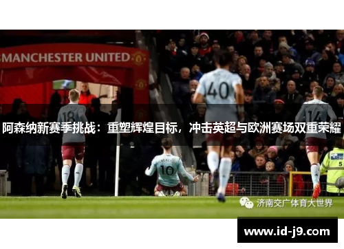 阿森纳新赛季挑战：重塑辉煌目标，冲击英超与欧洲赛场双重荣耀